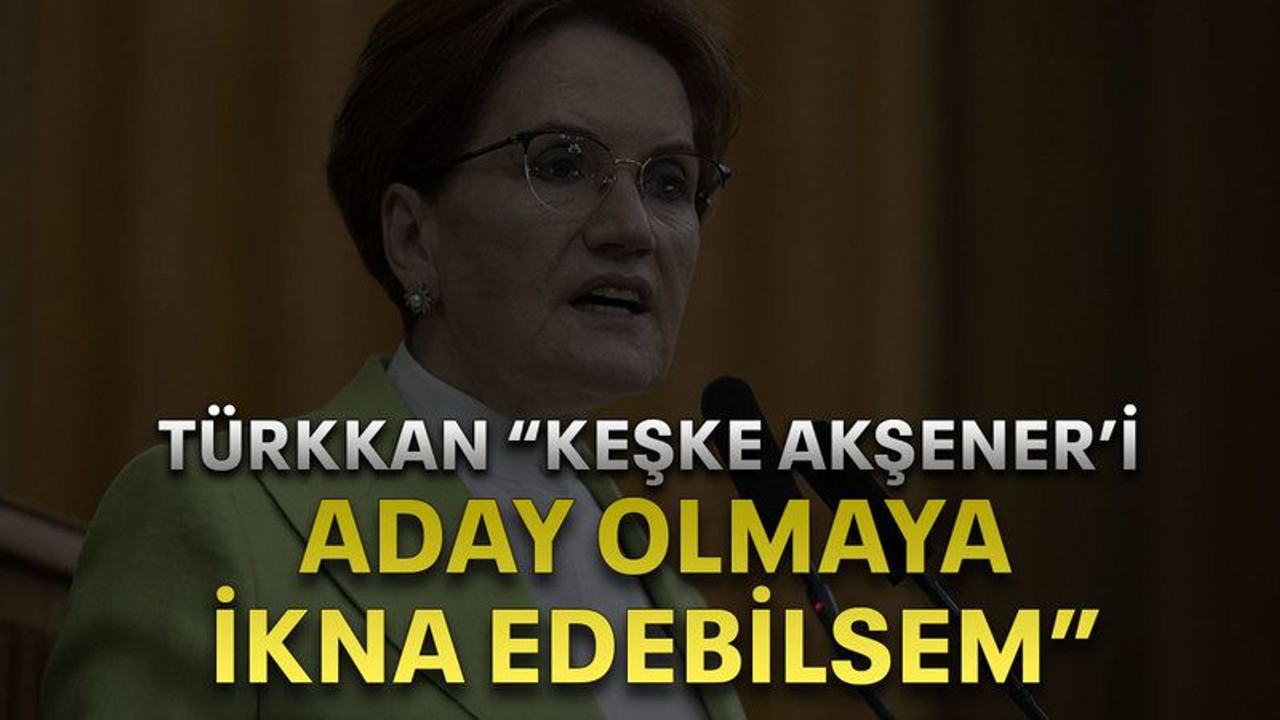 Türkkan “keşke Akşener’i aday olmaya ikna edebilsem”